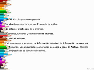 BLOQUE 2: Proyecto de empresarial
La idea de proyecto de empresa. Evaluación de la idea.
El entorno, el rol social de la empresa.
Elementos, funciones y estructura de la empresa.
El plan de empresa.
Información en la empresa. La información contable. La información de recursos
humanos. Los documentos comerciales de cobro y pago. El Archivo. Técnicas
empresariales de comunicación escrita.
 
