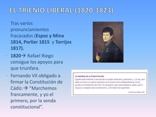 • Tras varios
pronunciamientos
fracasados (Espoz y Mina
1814, Porlier 1815 y Torrijos
1817).
• 1820 Rafael Riego
consigue los apoyos para
que triunfara.
• Fernando VII obligado a
firmar la Constitución de
Cádiz. “Marchemos
francamente, y yo el
primero, por la senda
constitucional”.
 