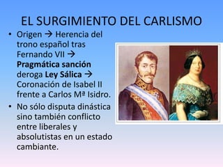 EL SURGIMIENTO DEL CARLISMO
• Origen  Herencia del
trono español tras
Fernando VII 
Pragmática sanción
deroga Ley Sálica 
Coronación de Isabel II
frente a Carlos Mª Isidro.
• No sólo disputa dinástica
sino también conflicto
entre liberales y
absolutistas en un estado
cambiante.
 