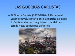 LAS GUERRAS CARLISTAS
– 3ª Guerra Carlista (1872-1876) Durante el
Sexenio Revolucionario ante la marcha de Isabel
II. Carlistas alzarían un gobierno paralelo en
Estella hasta su derrota definitiva.
 