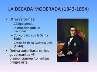 LA DÉCADA MODERADA (1843-1854)
• Otras reformas:
– Código penal.
– Instrucción pública
nacional.
– Concordato con la Santa
Sede.
– Creación de la Guardia Civil
(1844).
• Deriva autoritaria de los
gobernantes 
pronunciamiento militar
progresista.
 