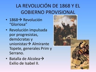 LA REVOLUCIÓN DE 1868 Y EL
GOBIERNO PROVISIONAL
• 1868 Revolución
“Gloriosa”
• Revolución impulsada
por progresistas,
demócratas y
unionistas Almirante
Topete, generales Prim y
Serrano.
• Batalla de Alcolea
Exilio de Isabel II.
 