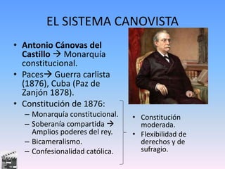 EL SISTEMA CANOVISTA
• Antonio Cánovas del
Castillo  Monarquía
constitucional.
• Paces Guerra carlista
(1876), Cuba (Paz de
Zanjón 1878).
• Constitución de 1876:
– Monarquía constitucional.
– Soberanía compartida 
Amplios poderes del rey.
– Bicameralismo.
– Confesionalidad católica.
• Constitución
moderada.
• Flexibilidad de
derechos y de
sufragio.
 