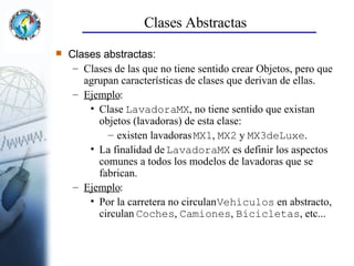 Clases Abstractas Clases abstractas: Clases de las que no tiene sentido crear Objetos, pero que agrupan características de clases que derivan de ellas. Ejemplo : Clase  LavadoraMX , no tiene sentido que existan objetos (lavadoras) de esta clase: existen lavadoras  MX1 ,  MX2  y  MX3deLuxe . La finalidad de  LavadoraMX  es definir los aspectos comunes a todos los modelos de lavadoras que se fabrican. Ejemplo : Por la carretera no circulan  Vehículos  en abstracto, circulan  Coches ,  Camiones ,  Bicicletas , etc... 