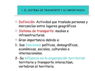 Definición:  Actividad que traslada personas y mercancías entre lugares geográficos Sistema de transporte : medios e infraestructuras. Gran importancia debido a: 1- Sus  funciones : políticas, demográficas, económicas, sociales, culturales e internacionales. 2- Su  influencia en la organización territorial : territorio y transporte interactúan, vertebran el territorio. 1- EL SISTEMA DE TRANSPORTE Y SU IMPORTANCIA 