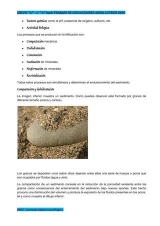 GRUPO “A”- 2° “A” bach TRABAJO DE GEOLOGÍAINES ANEJA LUTHER KING
● Factores químicos​ ​como el pH, presencia de oxígeno, sulfuros, etc. 
● Actividad biológica​. 
Los procesos que se producen en la litificación son:  
● Compactación​ ​mecánica. 
● Deshidratación​. 
● Cementación​. 
● Sustitución​ ​de minerales. 
● Neoformación​ ​de minerales 
● Recristalización​. 
Todos estos procesos son simultáneos y determinan el endurecimiento del sedimento. 
Compactación y deshidratación
La imagen inferior muestra un sedimento. Como puedes observar está formado por granos de                           
diferente tamaño (arena y cantos).  
 
Los granos se depositan unos sobre otros dejando entre ellos una serie de huecos o poros que                                 
son ocupados por fluidos (agua y aire).  
La compactación de un sedimento consiste en la reducción de la porosidad existente entre los                             
granos como consecuencia del enterramiento del sedimento bajo nuevos aportes. Este hecho                       
provoca una disminución del volumen y produce la expulsión de los fluidos presentes en los poros,                               
tal y como muestra el dibujo inferior.  
PROF.: Leonardo Malest LaurelPage 2
 