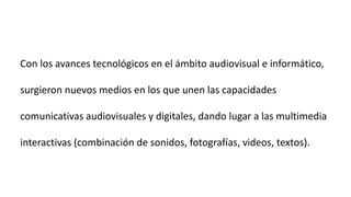 Con los avances tecnológicos en el ámbito audiovisual e informático,
surgieron nuevos medios en los que unen las capacidades
comunicativas audiovisuales y digitales, dando lugar a las multimedia
interactivas (combinación de sonidos, fotografías, videos, textos).
 