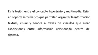 Es la fusión entre el concepto hipertexto y multimedia. Están
en soporte informático que permitan organizar la información
textual, visual y sonora a través de vínculos que crean
asociaciones entre información relacionada dentro del
sistema.
 