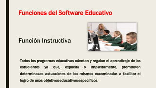 Funciones del Software Educativo
Función Instructiva
Todos los programas educativos orientan y regulan el aprendizaje de los
estudiantes ya que, explícita o implícitamente, promueven
determinadas actuaciones de los mismos encaminadas a facilitar el
logro de unos objetivos educativos específicos.
 