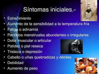 Síntomas iniciales.-
• Estreñimiento
• Aumento de la sensibilidad a la temperatura fría
• Fatiga o adinamia
• Períodos menstruales abundantes o irregulares
• Dolor muscular o articular
• Palidez o piel reseca
• Tristeza o depresión
• Cabello o uñas quebradizas y débiles
• Debilidad
• Aumento de peso
 