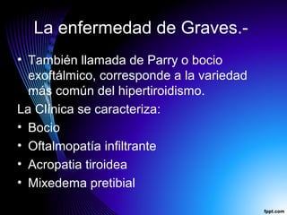 La enfermedad de Graves.-
• También llamada de Parry o bocio
exoftálmico, corresponde a la variedad
más común del hipertiroidismo.
La Clínica se caracteriza:
• Bocio
• Oftalmopatía infiltrante
• Acropatia tiroidea
• Mixedema pretibial
 