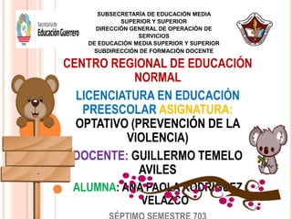 CENTRO REGIONAL DE EDUCACIÓN
NORMAL
LICENCIATURA EN EDUCACIÓN
PREESCOLAR ASIGNATURA:
OPTATIVO (PREVENCIÓN DE LA
VIOLENCIA)
DOCENTE: GUILLERMO TEMELO
AVILES
ALUMNA: ANA PAOLA RODRÍGUEZ
VELAZCO
SUBSECRETARÍA DE EDUCACIÓN MEDIA
SUPERIOR Y SUPERIOR
DIRECCIÓN GENERAL DE OPERACIÓN DE
SERVICIOS
DE EDUCACIÓN MEDIA SUPERIOR Y SUPERIOR
SUBDIRECCIÓN DE FORMACIÓN DOCENTE
 