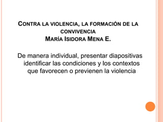 CONTRA LA VIOLENCIA, LA FORMACIÓN DE LA
CONVIVENCIA
MARÍA ISIDORA MENA E.
De manera individual, presentar diapositivas
identificar las condiciones y los contextos
que favorecen o previenen la violencia
 