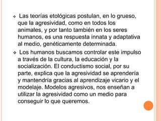 Las teorías etológicas postulan, en lo grueso,
que la agresividad, como en todos los
animales, y por tanto también en los seres
humanos, es una respuesta innata y adaptativa
al medio, genéticamente determinada.
 Los humanos buscamos controlar este impulso
a través de la cultura, la educación y la
socialización. El conductismo social, por su
parte, explica que la agresividad se aprendería
y mantendría gracias al aprendizaje vicario y el
modelaje. Modelos agresivos, nos enseñan a
utilizar la agresividad como un medio para
conseguir lo que queremos.
 