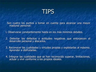 TIPS Son cuatro los puntos a tomar en cuenta para alcanzar una mayor madurez personal: l. Observarse constantemente hasta en los más mínimos detalles. 2. Detectar los defectos o actitudes negativas que entorpecen el desarrollo personal y atacarlos. 3. Reconocer las cualidades y virtudes propias y explotarlas al máximo. Aprender a disfrutarlas.  4. Integrar las cualidades que se han reconocido superar, limitaciones, actuar y vivir conforme a los propios ideales. 