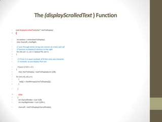 The (displayScrolledText ) Function

•   void displayScrolledText(char* textToDisplay)
•   {

•    int textLen = strlen(textToDisplay);
•    char charLeft, charRight;

•    // scan through entire string one column at a time and call
•    // function to display 8 columns to the right
•    for (int col = 1; col <= textLen*8; col++)
•   {
•
•       // if (col-1) is exact multiple of 8 then only one character
•       // involved, so just display that one

•       if ((col-1) % 8 == 0 )
•   {
•           char charToDisplay = textToDisplay[(col-1)/8];
•
•   for (int j=0; j<8; j++)
•      {
•        led[j] = charBitmaps[charToDisplay][j];
•      }

•       }

•           else
•       {
•           int charLeftIndex = (col-1)/8;
•           int charRightIndex = (col-1)/8+1;

•           charLeft = textToDisplay[charLeftIndex];
 