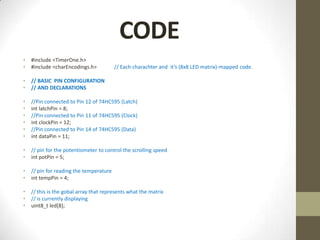CODE
•   #include <TimerOne.h>
•   #include <charEncodings.h>           // Each charachter and it’s (8x8 LED matrix)-mapped code.

•   // BASIC PIN CONFIGURATION
•   // AND DECLARATIONS

•   //Pin connected to Pin 12 of 74HC595 (Latch)
•   int latchPin = 8;
•   //Pin connected to Pin 11 of 74HC595 (Clock)
•   int clockPin = 12;
•   //Pin connected to Pin 14 of 74HC595 (Data)
•   int dataPin = 11;

•   // pin for the potentiometer to control the scrolling speed
•   int potPin = 5;

•   // pin for reading the temperature
•   int tempPin = 4;

•   // this is the gobal array that represents what the matrix
•   // is currently displaying
•   uint8_t led[8];
 