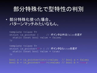部分特殊化で型特性の判別
• 部分特殊化使った場合。
  パターンマッチみたいなもん。
 template <class T>
 struct is_pointer {      // ポインタ以外はfalseを返す
    static const bool value = false;
 };

 template <class T>
 struct is_pointer<T*> { // ポインタならtrueを返す
    static const bool value = true;
 };

 bool a = is_pointer<int>::value; // bool a = false;
 bool b = is_pointer<int*>::value; // bool b = true;
 