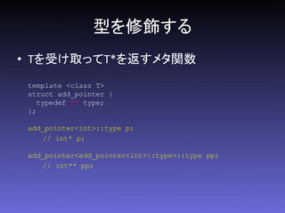 型を修飾する
• Tを受け取ってT*を返すメタ関数
 template <class T>
 struct add_pointer {
    typedef T* type;
 };

 add_pointer<int>::type p;
    // int* p;

 add_pointer<add_pointer<int>::type>::type pp;
    // int** pp;
 