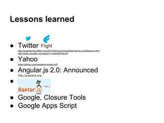 Lessons learned
● Twitter
http://engineering.twitter.com/2012/05/improving-performance-on-twittercom.html
http://www.youtube.com/watch?v=sGpHDHAIpYE
● Yahoo
https://github.com/davglass/nodejs-yui3
● Angular.js 2.0: Announced
http://angularjs.org/
●
● Google, Closure Tools
● Google Apps Script
 