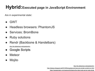 Hybrid:Executed page in JavaScript Environment
Are in experimental state:
● GWT
● Headless browsers: PhantomJS
● Services: BromBone
● Ruby solutions
● Rendr (Backbone & Handelbars)
http://de.slideshare.net/spikebrehm
● Google Scripts
● Meteor
● Mojito
http://de.slideshare.net/spikebrehm
http://sebgoo.blogspot.de/2013/05/angularjs-and-seo-pre-render-content-on.html
https://speakerdeck.com/seanami/bridging-the-client-side-server-side-divide
 