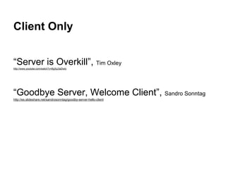 Client Only
“Server is Overkill”, Tim Oxley
http://www.youtube.com/watch?v=BgXjJ3aDwtc
“Goodbye Server, Welcome Client”, Sandro Sonntag
http://es.slideshare.net/sandrosonntag/goodby-server-hello-client
 