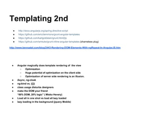 Templating 2nd
● http://docs.angularjs.org/api/ng.directive:script
● https://github.com/ericclemmons/grunt-angular-templates
● https://github.com/karlgoldstein/grunt-html2js
● https://github.com/wmluke/grunt-inline-angular-templates (shameless plug)
http://www.bennadel.com/blog/2443-Rendering-DOM-Elements-With-ngRepeat-In-AngularJS.htm
● Angular magically does template rendering of the view
○ Optimization
○ Huge potential of optimization on the client side
○ Optimization of server side rendering is an illusion.
● Async, ng-cloak
● ng-bind vs. {{}}
● class usage disturbs designers
● make the DOM your friend
“80% DOM, 20% logic” ( Misko Hevery)
● Load all in one shot vs load all lazy loaded
● lazy loading in the background (jquery Mobile)
 