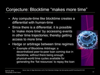 April 22, 2016
Temporality of the Future
Conjecture: Blocktime “makes more time”
 Any compute-time like blocktime creates a
differential with human-time
 Since there is a differential, it is possible
to ‘make more time’ by accessing events
in other time trajectories; thereby getting
access to more time
 Hedge or arbitrage between time regimes
 Example of Blocktime Arbitrage: a
decentralized peer-to-peer loan coming due in
blocktime, without there being enough
physical-world time cycles available for
generating the ‘fiat resources’ to repay the loan
23
Source: Swan, M. Magic Blockchains, but for Time? Blockchain Arbitrage. http://ieet.org/index.php/IEET/more/Swan20151202
 
