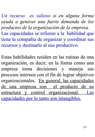 Un recurso  es valioso  si en alguna forma ayuda a generar una fuerte demanda de los productos de la organización de la empresa . Las capacidades se refieren a la  habilidad que tiene la compañía de organizar y coordinar sus recursos y destinarlo al uso productivo . Estas habilidades residen en las rutinas de una organización, es decir, en la forma como una empresa toma decisiones y maneja sus procesos internos con el fin de lograr objetivos organizacionales.  En general, las capacidades de una empresa son  el producto de su estructura y control organizacional .  Las capacidades por lo tanto son intangibles.   