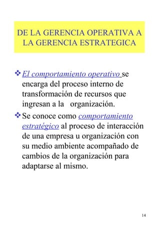 DE LA GERENCIA OPERATIVA A LA GERENCIA ESTRATEGICA El comportamiento operativo   se encarga del proceso interno de transformación de recursos que ingresan a la  organización. Se conoce como  comportamiento estratégico  al proceso de interacción de una empresa u organización con  su medio ambiente acompañado de cambios de la organización para adaptarse al mismo. 