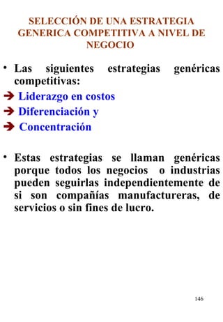 SELECCIÓN DE UNA ESTRATEGIA GENERICA COMPETITIVA A NIVEL DE NEGOCIO  Las siguientes estrategias genéricas competitivas:    Liderazgo en costos    Diferenciación y    Concentración   Estas estrategias se llaman genéricas porque todos los negocios  o industrias pueden seguirlas independientemente de si son compañías manufactureras, de servicios o sin fines de lucro.  