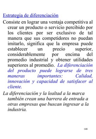 Estrategia de diferenciación Consiste en lograr una ventaja competitiva al crear un producto o servicio percibido por los clientes por ser exclusivo de tal manera que sus competidores no puedan imitarlo, significa que la empresa puede establecer un precio superior, considerablemente por encima del promedio industrial y obtener utilidades superiores al promedio.  La diferenciación del producto puede lograrse de tres maneras importantes: Calidad, innovación y capacidad de satisfacer al cliente.  La diferenciación y la lealtad a la marca también crean una barrera de entrada a otras empresas que buscan ingresar a la industria. 