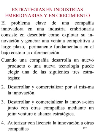 ESTRATEGIAS EN INDUSTRIAS EMBRIONARIAS Y EN CRECIMIENTO El problema clave de una compañía innovadora en una industria embrionaria consiste en descubrir como explotar su in-novación y generar una ventaja competitiva a largo plazo,  permanente fundamentada en el bajo costo o la diferenciación. Cuando una compañía desarrolla un nuevo producto o una nueva tecnología puede elegir una de las siguientes tres estra-tegias: Desarrollar y comercializar por sí mis-ma la innovación. Desarrollar y comercializar la innova-ción junto con otras compañías mediante un joint venture o alianza estratégica. Autorizar con licencia la innovación a otras compañías 