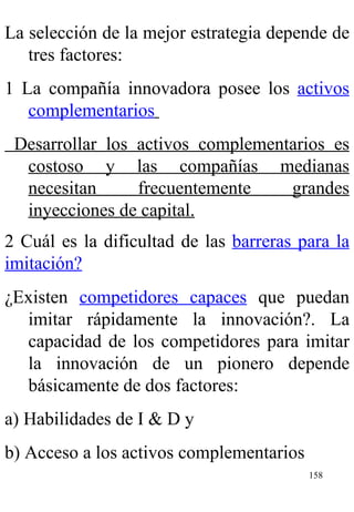 La selección de la mejor estrategia depende de tres factores: 1 La compañía innovadora posee los  activos complementarios   Desarrollar los activos complementarios es costoso y las compañías medianas necesitan frecuentemente grandes inyecciones de capital. 2 Cuál es la dificultad de las  barreras para la imitación?   ¿Existen  competidores capaces  que puedan imitar rápidamente la innovación?. La capacidad de los competidores para imitar la innovación de un pionero depende básicamente de dos factores: a) Habilidades de I & D y  b) Acceso a los activos complementarios   