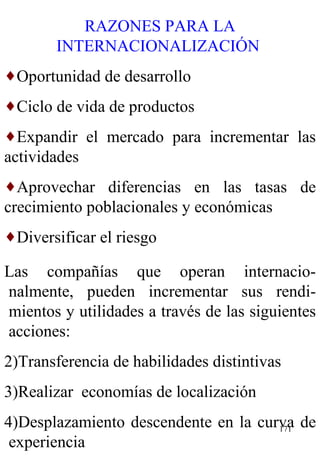 RAZONES PARA LA INTERNACIONALIZACIÓN  Oportunidad de desarrollo Ciclo de vida de productos Expandir el mercado para incrementar las actividades Aprovechar diferencias en las tasas de crecimiento poblacionales y económicas  Diversificar el riesgo Las compañías que operan internacio-nalmente, pueden incrementar sus rendi-mientos y utilidades a través de las siguientes acciones: Transferencia de habilidades distintivas  Realizar  economías de localización Desplazamiento descendente en la curva de experiencia 