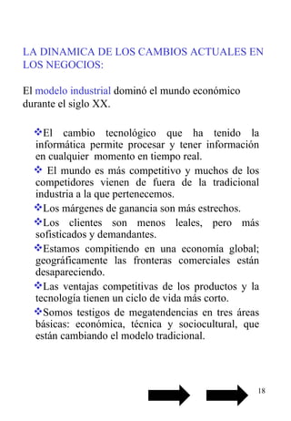 LA DINAMICA DE LOS CAMBIOS ACTUALES EN LOS NEGOCIOS:   El  modelo industrial  dominó el mundo económico durante el siglo XX. El cambio tecnológico que ha tenido la informática permite procesar y tener información en cualquier  momento en tiempo real. El mundo es más competitivo y muchos de los competidores vienen de fuera de la tradicional industria a la que pertenecemos. Los márgenes de ganancia son más estrechos. Los clientes son menos leales, pero más sofisticados y demandantes. Estamos compitiendo en una economía global; geográficamente las fronteras comerciales están desapareciendo. Las ventajas competitivas de los productos y la tecnología tienen un ciclo de vida más corto. Somos testigos de megatendencias en tres áreas básicas: económica, técnica y sociocultural, que están cambiando el modelo tradicional. 