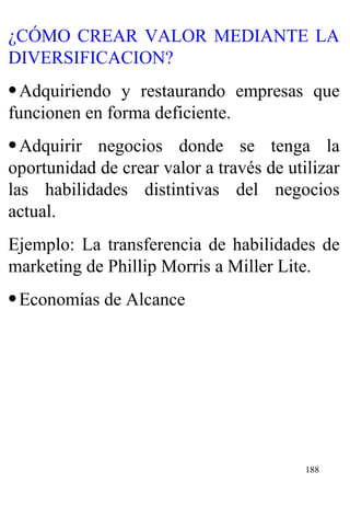 ¿CÓMO CREAR VALOR MEDIANTE LA DIVERSIFICACION? Adquiriendo y restaurando empresas que funcionen en forma deficiente. Adquirir negocios donde se tenga la oportunidad de crear valor a través de utilizar las habilidades distintivas del negocios actual. Ejemplo: La transferencia de habilidades de marketing de Phillip Morris a Miller Lite. Economías de Alcance 