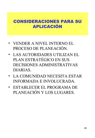 CONSIDERACIONES PARA SU APLICACIÓN VENDER A NIVEL INTERNO EL PROCESO DE PLANEACIÓN. LAS AUTORIDADES UTILIZAN EL PLAN ESTRATÉGICO EN SUS DECISIONES ADMINISTRATIVAS DIARIAS. LA COMUNIDAD NECESITA ESTAR INFORMADA E INVOLUCRADA. ESTABLECER EL PROGRAMA DE PLANEACIÓN Y LOS LUGARES. 
