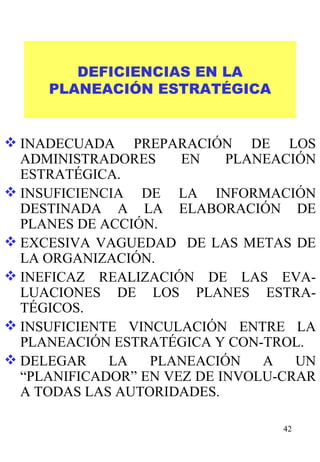 DEFICIENCIAS EN LA PLANEACIÓN ESTRATÉGICA INADECUADA PREPARACIÓN DE LOS ADMINISTRADORES EN PLANEACIÓN ESTRATÉGICA. INSUFICIENCIA DE LA INFORMACIÓN DESTINADA A LA ELABORACIÓN DE PLANES DE ACCIÓN. EXCESIVA VAGUEDAD  DE LAS METAS DE LA ORGANIZACIÓN. INEFICAZ REALIZACIÓN DE LAS EVA-LUACIONES DE LOS PLANES ESTRA-TÉGICOS. INSUFICIENTE VINCULACIÓN ENTRE LA PLANEACIÓN ESTRATÉGICA Y CON-TROL. DELEGAR LA PLANEACIÓN A UN “PLANIFICADOR” EN VEZ DE INVOLU-CRAR A TODAS LAS AUTORIDADES. 