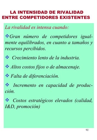 LA INTENSIDAD DE RIVALIDAD ENTRE COMPETIDORES EXISTENTES   La rivalidad es intensa cuando: Gran número de competidores igual-mente equilibrados, en cuanto a tamaños y recursos percibidos.    Crecimiento lento de la industria. Altos costos fijos o de almacenaje. Falta de diferenciación.    Incremento en capacidad de produc-ción.    Costos estratégicos elevados (calidad, I&D, promoción) 