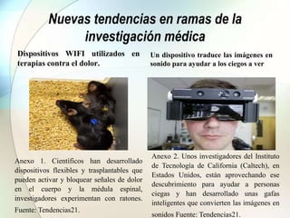 Nuevas tendencias en ramas de la
investigación médica
Dispositivos WIFI utilizados en
terapias contra el dolor.
Un dispositivo traduce las imágenes en
sonido para ayudar a los ciegos a ver
Anexo 1. Científicos han desarrollado
dispositivos flexibles y trasplantables que
pueden activar y bloquear señales de dolor
en el cuerpo y la médula espinal,
investigadores experimentan con ratones.
Fuente: Tendencias21.
Anexo 2. Unos investigadores del Instituto
de Tecnología de California (Caltech), en
Estados Unidos, están aprovechando ese
descubrimiento para ayudar a personas
ciegas y han desarrollado unas gafas
inteligentes que convierten las imágenes en
sonidos Fuente: Tendencias21.
 