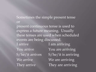 Sometimes the simple present tense
or
present continuous tense is used to
express a future meaning. Usually
these tenses are used when scheduled
events are being discussed.
I arrive I am arriving
You arrive You are arriving
S/he/it arrives S/he/it is arriving
We arrive We are arriving
They arrive They are arriving
 