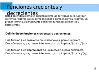 Funciones crecientes y
decrecientes
Usted aprenderá cómo se pueden utilizar las derivadas para clasificar
extremos relativos ya sea como mínimos o como máximos relativos. En
primer término, es importante definir las funciones crecientes y
decrecientes.
15
 