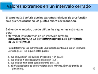 Valores extremos en un intervalo cerrado
El teorema 3.2 señala que los extremos relativos de una función
sólo pueden ocurrir en los puntos críticos de la función.
Sabiendo lo anterior, puede utilizar las siguientes estrategias
para
determinar los extremos en un intervalo cerrado.
17
 