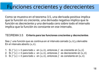 Funciones crecientes y decrecientes
Como se muestra en el teorema 3.5, una derivada positiva implica
que la función es creciente, una derivada negativa implica que la
función es decreciente y una derivada cero sobre todo el intervalo
implica que la función es constante en ese intervalo.
18
 