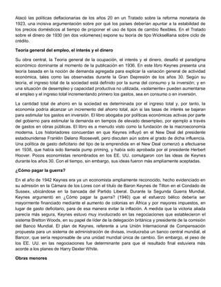 Atacó las políticas deflacionarias de los años 20 en un Tratado sobre la reforma monetaria de
1923, una incisiva argumentación sobre por qué los países deberían apuntar a la estabilidad de
los precios domésticos al tiempo de proponer el uso de tipos de cambio flexibles. En el Tratado
sobre el dinero de 1930 (en dos volúmenes) expone su teoría de tipo Wickselliana sobre ciclo de
crédito.

Teoría general del empleo, el interés y el dinero

Su obra central, la Teoría general de la ocupación, el interés y el dinero, desafió el paradigma
económico dominante al momento de la publicación en 1936. En este libro Keynes presenta una
teoría basada en la noción de demanda agregada para explicar la variación general de actividad
económica, tales como las observadas durante la Gran Depresión de los años 30. Según su
teoría, el ingreso total de la sociedad está definido por la suma del consumo y la inversión; y en
una situación de desempleo y capacidad productiva no utilizada, «solamente» pueden aumentarse
el empleo y el ingreso total incrementando primero los gastos, sea en consumo o en inversión.

La cantidad total de ahorro en la sociedad es determinada por el ingreso total y, por tanto, la
economía podría alcanzar un incremento del ahorro total, aún si las tasas de interés se bajaran
para estimular los gastos en inversión. El libro abogaba por políticas económicas activas por parte
del gobierno para estimular la demanda en tiempos de elevado desempleo, por ejemplo a través
de gastos en obras públicas. El libro es a menudo visto como la fundación de la macroeconomía
moderna. Los historiadores concuerdan en que Keynes influyó en el New Deal del presidente
estadounidense Franklin Delano Roosevelt, pero discuten aún sobre el grado de dicha influencia.
Una política de gasto deficitario del tipo de la emprendida en el New Deal comenzó a efectuarse
en 1938, que había sido llamada pump priming, y había sido aprobada por el presidente Herbert
Hoover. Pocos economistas renombrados en los EE. UU. comulgaron con las ideas de Keynes
durante los años 30. Con el tiempo, sin embargo, sus ideas fueron más ampliamente aceptadas.

¿Cómo pagar la guerra?

En el año de 1942 Keynes era ya un economista ampliamente reconocido, hecho evidenciado en
su admisión en la Cámara de los Lores con el título de Baron Keynes de Tilton en el Condado de
Sussex, ubicándose en la bancada del Partido Liberal. Durante la Segunda Guerra Mundial,
Keynes argumentó en ¿Cómo pagar la guerra? (1940) que el esfuerzo bélico debería ser
mayormente financiado mediante el aumento de colonias en África y por mayores impuestos, en
lugar de gasto deficitario, para de esa manera evitar la inflación. A medida que la victoria aliada
parecía más segura, Keynes estuvo muy involucrado en las negociaciones que establecieron el
sistema Bretton Woods, en su papel de líder de la delegación británica y presidente de la comisión
del Banco Mundial. El plan de Keynes, referente a una Unión Internacional de Compensación
propuesta para un sistema de administración de divisas, involucraba un banco central mundial, el
Bancor, que sería responsable de una unidad mundial única de cambio. Sin embargo, el peso de
los EE. UU. en las negociaciones fue determinante para que el resultado final estuviera más
acorde a los planes de Harry Dexter White.

Obras menores
 