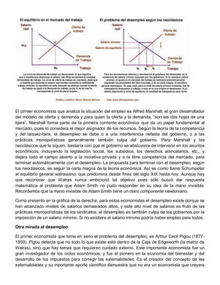 El primer economista que analiza la situación del empleo es Alfred Marshall, el gran desarrollador
del modelo de oferta y demanda y para quien la oferta y la demanda, ―son las dos hojas de una
tijera‖. Marshall forma parte de la primera corriente económica que da un papel fundamental al
mercado, pues lo considera el mejor asignador de los recursos. Según la teoría de la competencia
y del laissez-faire, el desempleo se debe o a una interferencia nefasta del gobierno, o a las
prácticas monopolísticas generalmente también culpa del gobierno. Para Marshall y los
neoclásicos que le siguen, bastaría con que el gobierno se abstuviera de intervenir en los asuntos
económicos, incluyendo la legislación social, los subsidios, los derechos arancelarios, etc., y
dejara todo el campo abierto a la iniciativa privada y a la libre competencia del mercado, para
terminar automáticamente con el desempleo. La propuesta para terminar con el desempleo, según
los neoclásicos, es seguir la carta magna de la teoría económica. Así es como llama Schumpeter
al equilibrio general walrasiano, que predomina desde fines del siglo XIX hasta hoy. Aunque hay
que reconocer que Walras nunca ambicionó tal objetivo pues sólo buscó dar respuesta
matemática al problema que Adam Smith no pudo responder en su idea de la mano invisible.
Recordemos que la mano invisible de Adam Smith tiene un claro componente newtoniano.

Como presento en la gráfica de la derecha, para estos economistas el desempleo existe porque se
han alcanzado niveles de salarios demasiados altos, y este alto nivel de salarios es fruto de las
prácticas monopolísticas de los sindicatos; el desempleo es también culpa de los gobiernos por la
imposición de un salario mínimo. Si no existiera el salario mínimo podría haber empleo para todos.

Otra mirada al desempleo

El primer economista que toma en serio el problema del desempleo, es Arthur Cecil Pigou (1877-
1959). Pigou detecta que no todo lo que existe está dentro de la Caja de Edgeworth (la matriz de
Walras), sino que hay temas que requieren cuidado externo. Este importante economista fue un
gran investigador de los ciclos económicos, y fue el pionero en la economía del bienestar y del
desarrollo de los impuestos para corregir las externalidades. Es el creador del concepto de las
externalidades y su mportante aporte científico demuestra que no era un economista que creyera
 