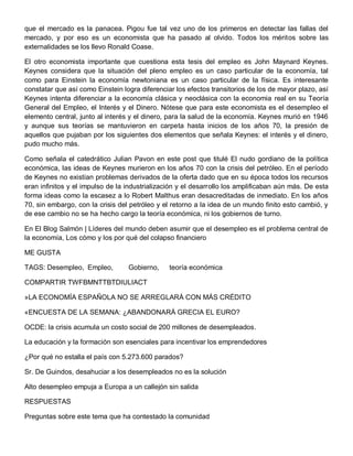 que el mercado es la panacea. Pigou fue tal vez uno de los primeros en detectar las fallas del
mercado, y por eso es un economista que ha pasado al olvido. Todos los méritos sobre las
externalidades se los llevo Ronald Coase.

El otro economista importante que cuestiona esta tesis del empleo es John Maynard Keynes.
Keynes considera que la situación del pleno empleo es un caso particular de la economía, tal
como para Einstein la economía newtoniana es un caso particular de la física. Es interesante
constatar que así como Einstein logra diferenciar los efectos transitorios de los de mayor plazo, así
Keynes intenta diferenciar a la economía clásica y neoclásica con la economia real en su Teoría
General del Empleo, el Interés y el Dinero. Nótese que para este economista es el desempleo el
elemento central, junto al interés y el dinero, para la salud de la economía. Keynes murió en 1946
y aunque sus teorías se mantuvieron en carpeta hasta inicios de los años 70, la presión de
aquellos que pujaban por los siguientes dos elementos que señala Keynes: el interés y el dinero,
pudo mucho más.

Como señala el catedrático Julian Pavon en este post que titulé El nudo gordiano de la política
económica, las ideas de Keynes murieron en los años 70 con la crisis del petróleo. En el período
de Keynes no existían problemas derivados de la oferta dado que en su época todos los recursos
eran infinitos y el impulso de la industrialización y el desarrollo los amplificaban aún más. De esta
forma ideas como la escasez a lo Robert Malthus eran desacreditadas de inmediato. En los años
70, sin embargo, con la crisis del petróleo y el retorno a la idea de un mundo finito esto cambió, y
de ese cambio no se ha hecho cargo la teoría económica, ni los gobiernos de turno.

En El Blog Salmón | Líderes del mundo deben asumir que el desempleo es el problema central de
la economía, Los cómo y los por qué del colapso financiero

ME GUSTA

TAGS: Desempleo, Empleo,          Gobierno,     teoría económica

COMPARTIR TWFBMNTTBTDIULIACT

»LA ECONOMÍA ESPAÑOLA NO SE ARREGLARÁ CON MÁS CRÉDITO

«ENCUESTA DE LA SEMANA: ¿ABANDONARÁ GRECIA EL EURO?

OCDE: la crisis acumula un costo social de 200 millones de desempleados.

La educación y la formación son esenciales para incentivar los emprendedores

¿Por qué no estalla el país con 5.273.600 parados?

Sr. De Guindos, desahuciar a los desempleados no es la solución

Alto desempleo empuja a Europa a un callejón sin salida

RESPUESTAS

Preguntas sobre este tema que ha contestado la comunidad
 