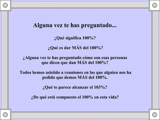 Alguna vez te has preguntado...  ¿Qué significa 100%?  ¿Qué es dar MÁS del 100%? ¿Alguna vez te has preguntado cómo son esas personas  que dicen que dan MÁS del 100%?  Todos hemos asistido a reuniones en las que alguien nos ha pedido que demos MÁS del 100%.  ¿Qué te parece alcanzar el 103%?  ¿De qué está compuesto el 100% en esta vida?  