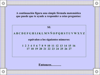 A continuación figura una simple fórmula matemática  que puede que te ayude a responder a estas preguntas: SI: A B C D E F G H I J K L M N Ñ O P Q R S T U V W X Y Z   equivalen a los siguientes números: 1  2  3  4  5  6  7  8  9  10  11  12  13  14  15  16  17  18  19  20  21  22  23  24  25  26  27 Entonces………  